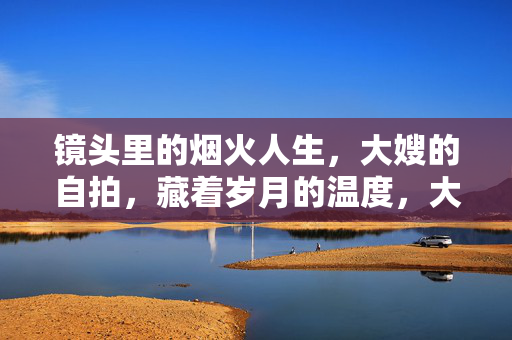 镜头里的烟火人生,大嫂的自拍,藏着岁月的温度,大嫂的自拍,烟火人生里的岁月温度 镜头里的烟火人生,大嫂的自拍,藏着岁月的温度,大嫂的自拍,烟火人生里的岁月温度