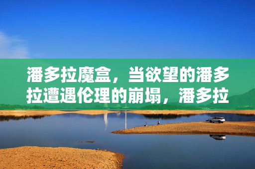 潘多拉魔盒,当欲望的潘多拉遭遇伦理的崩塌,潘多拉魔盒,欲望点燃,伦理崩塌 潘多拉魔盒,当欲望的潘多拉遭遇伦理的崩塌,潘多拉魔盒,欲望点燃,伦理崩塌