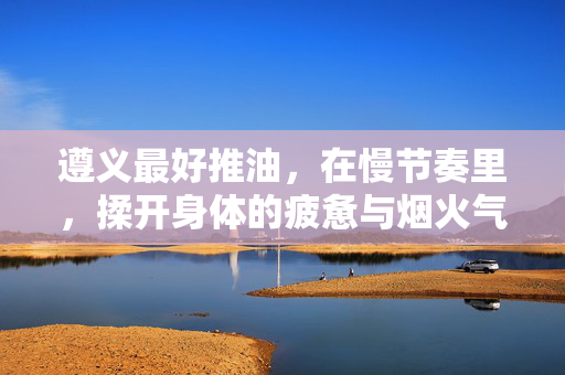 遵义最好推油,在慢节奏里,揉开身体的疲惫与烟火气,遵义慢节奏推油,揉开疲惫与烟火气 遵义最好推油,在慢节奏里,揉开身体的疲惫与烟火气,遵义慢节奏推油,揉开疲惫与烟火气