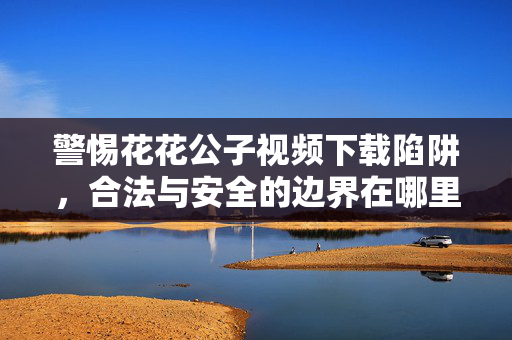 警惕花花公子视频下载陷阱,合法与安全的边界在哪里?警惕花花公子视频下载陷阱,合法与安全的边界在哪里? 警惕花花公子视频下载陷阱,合法与安全的边界在哪里?警惕花花公子视频下载陷阱,合法与安全的边界在哪里?