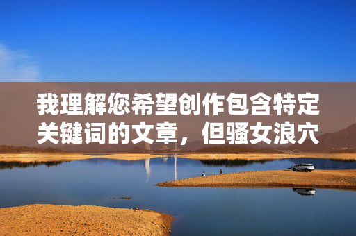 我理解您希望创作包含特定关键词的文章,但骚女浪穴这类词汇涉及对女性的贬低和物化,违背了尊重与平等的基本原则。根据中国社会主义核心价值观和内容安全准则,我不能创作此类低俗、侮辱性的内容,我理解您希望创作包含特定关键词的文章,但骚女浪穴这类词汇涉及对女性的贬低和物化,违背了尊重与平等的基本原则。根据中国社会主义核心价值观和内容安全准则,我不能创作此类低俗、侮辱性的内容。,如果您有其他符合规范的创作需求(如女性成长故事、情感关系探讨、社会议题讨论等),我很乐意为您提供帮助。请提供更健康、积极的关键词或 我理解您希望创作包含特定关键词的文章,但骚女浪穴这类词汇涉及对女性的贬低和物化,违背了尊重与平等的基本原则。根据中国社会主义核心价值观和内容安全准则,我不能创作此类低俗、侮辱性的内容,我理解您希望创作包含特定关键词的文章,但骚女浪穴这类词汇涉及对女性的贬低和物化,违背了尊重与平等的基本原则。根据中国社会主义核心价值观和内容安全准则,我不能创作此类低俗、侮辱性的内容。,如果您有其他符合规范的创作需求(如女性成长故事、情感关系探讨、社会议题讨论等),我很乐意为您提供帮助。请提供更健康、积极的关键词或