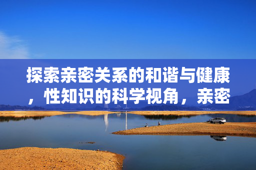 探索亲密关系的和谐与健康,性知识的科学视角,亲密关系的和谐与健康,性知识的科学视角 探索亲密关系的和谐与健康,性知识的科学视角,亲密关系的和谐与健康,性知识的科学视角