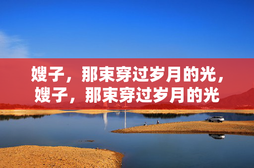 嫂子,那束穿过岁月的光,嫂子,那束穿过岁月的光 嫂子,那束穿过岁月的光,嫂子,那束穿过岁月的光