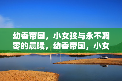 幼香帝国,小女孩与永不凋零的晨曦,幼香帝国,小女孩的永不凋零晨曦 幼香帝国,小女孩与永不凋零的晨曦,幼香帝国,小女孩的永不凋零晨曦