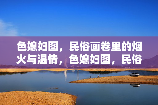 色媳妇图,民俗画卷里的烟火与温情,色媳妇图,民俗烟火中的温情画卷 色媳妇图,民俗画卷里的烟火与温情,色媳妇图,民俗烟火中的温情画卷