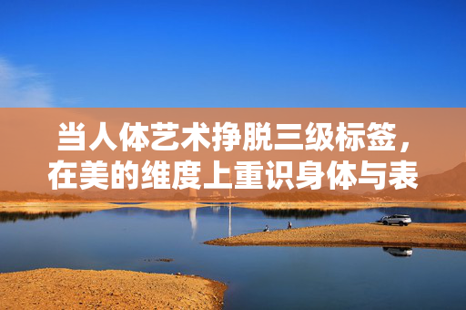 当人体艺术挣脱三级标签，在美的维度上重识身体与表达，当人体艺术挣脱三级标签，美的维度重识身体与表达