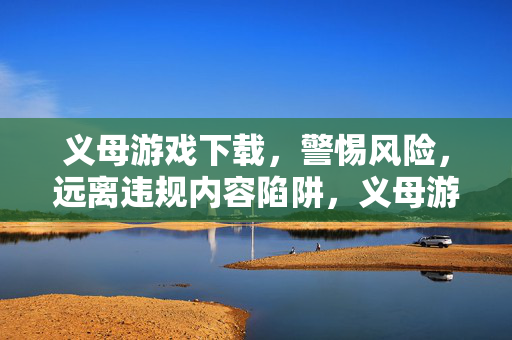 义母游戏下载，警惕风险，远离违规内容陷阱，义母游戏下载，警惕风险，远离违规陷阱