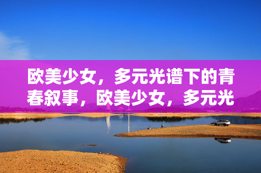 欧美少女,多元光谱下的青春叙事,欧美少女,多元光谱的青春叙事 欧美少女,多元光谱下的青春叙事,欧美少女,多元光谱的青春叙事