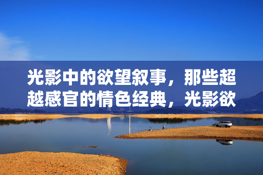 光影中的欲望叙事,那些超越感官的情色经典,光影欲望,超越感官的情色经典 光影中的欲望叙事,那些超越感官的情色经典,光影欲望,超越感官的情色经典
