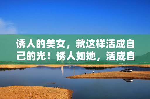 诱人的美女，就这样活成自己的光！诱人如她，活成自己的光