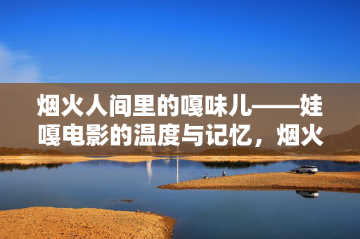 烟火人间里的嘎味儿——娃嘎电影的温度与记忆,烟火嘎味儿,娃嘎电影的温度与人间记忆 烟火人间里的嘎味儿——娃嘎电影的温度与记忆,烟火嘎味儿,娃嘎电影的温度与人间记忆