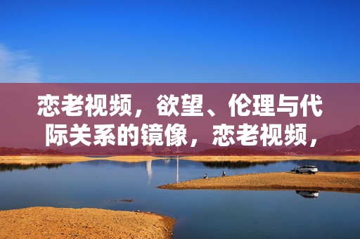 恋老视频,欲望、伦理与代际关系的镜像,恋老视频,欲望、伦理与代际关系的镜像 恋老视频,欲望、伦理与代际关系的镜像,恋老视频,欲望、伦理与代际关系的镜像