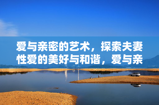 爱与亲密的艺术,探索夫妻性爱的美好与和谐,爱与亲密的艺术,夫妻性爱的和谐之美 爱与亲密的艺术,探索夫妻性爱的美好与和谐,爱与亲密的艺术,夫妻性爱的和谐之美