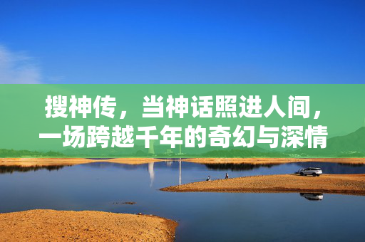 搜神传,当神话照进人间,一场跨越千年的奇幻与深情,神话照千年人间,搜神传的奇幻与深情 搜神传,当神话照进人间,一场跨越千年的奇幻与深情,神话照千年人间,搜神传的奇幻与深情