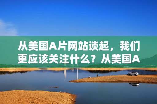从美国A片网站谈起,我们更应该关注什么?从美国A片网站谈起,我们更该关注网络内容的价值引导 从美国A片网站谈起,我们更应该关注什么?从美国A片网站谈起,我们更该关注网络内容的价值引导