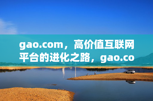 gao.com,高价值互联网平台的进化之路,gao.com,高价值互联网平台的进化之路 gao.com,高价值互联网平台的进化之路,gao.com,高价值互联网平台的进化之路