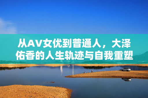 从AV女优到普通人,大泽佑香的人生轨迹与自我重塑,从AV女优到普通人,大泽佑香的人生轨迹与自我重塑 从AV女优到普通人,大泽佑香的人生轨迹与自我重塑,从AV女优到普通人,大泽佑香的人生轨迹与自我重塑