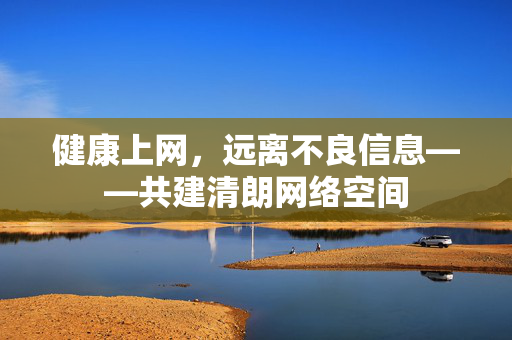 健康上网,远离不良信息——共建清朗网络空间 健康上网,远离不良信息——共建清朗网络空间