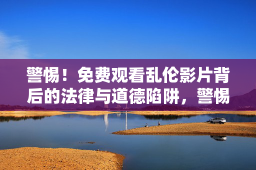 警惕!免费观看乱伦影片背后的法律与道德陷阱,警惕免费观看乱伦影片的法律与道德陷阱 警惕!免费观看乱伦影片背后的法律与道德陷阱,警惕免费观看乱伦影片的法律与道德陷阱