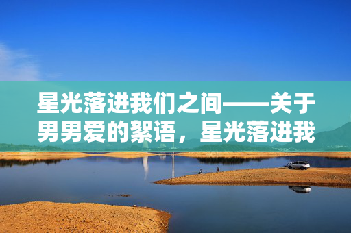 星光落进我们之间——关于男男爱的絮语,星光落进我们之间的男男爱絮语 星光落进我们之间——关于男男爱的絮语,星光落进我们之间的男男爱絮语