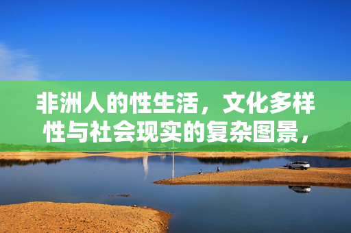 非洲人的性生活,文化多样性与社会现实的复杂图景,非洲性生活,文化多样性与社会现实的复杂图景 非洲人的性生活,文化多样性与社会现实的复杂图景,非洲性生活,文化多样性与社会现实的复杂图景