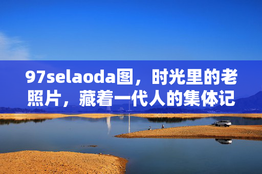 97selaoda图,时光里的老照片,藏着一代人的集体记忆,时光老照片,一代人的集体记忆 97selaoda图,时光里的老照片,藏着一代人的集体记忆,时光老照片,一代人的集体记忆
