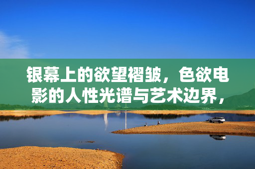 银幕上的欲望褶皱,色欲电影的人性光谱与艺术边界,色欲电影的欲望褶皱,人性光谱与艺术边界 银幕上的欲望褶皱,色欲电影的人性光谱与艺术边界,色欲电影的欲望褶皱,人性光谱与艺术边界