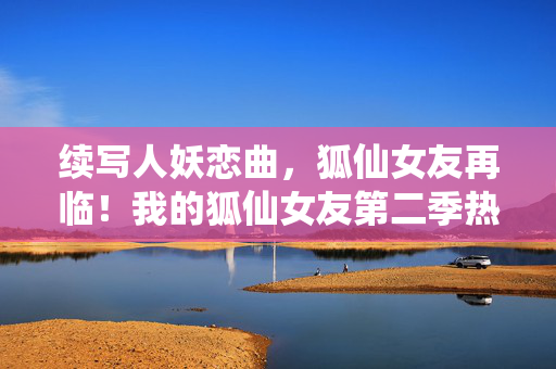 续写人妖恋曲,狐仙女友再临!我的狐仙女友第二季热力回归,狐仙女友第二季,人妖恋曲再续 续写人妖恋曲,狐仙女友再临!我的狐仙女友第二季热力回归,狐仙女友第二季,人妖恋曲再续