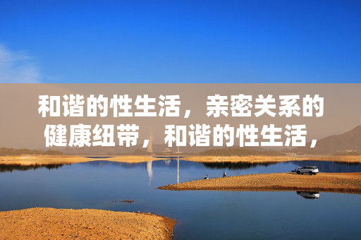 和谐的性生活，亲密关系的健康纽带，和谐的性生活，亲密关系的健康纽带