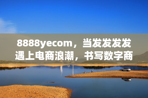 8888yecom,当发发发发遇上电商浪潮,书写数字商业新传奇,8888yecom,发发发发遇上电商浪潮,书写数字商业新传奇 8888yecom,当发发发发遇上电商浪潮,书写数字商业新传奇,8888yecom,发发发发遇上电商浪潮,书写数字商业新传奇