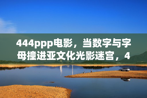 444ppp电影，当数字与字母撞进亚文化光影迷宫，444ppp，数字字母撞进亚文化光影迷宫