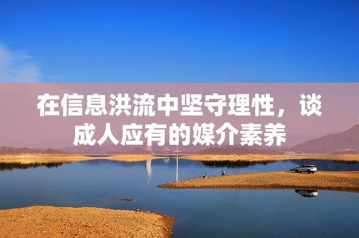 在信息洪流中坚守理性，谈成人应有的媒介素养