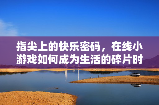 指尖上的快乐密码,在线小游戏如何成为生活的碎片时光解压剂,在线小游戏,指尖解锁的碎片时光解压密码 指尖上的快乐密码,在线小游戏如何成为生活的碎片时光解压剂,在线小游戏,指尖解锁的碎片时光解压密码