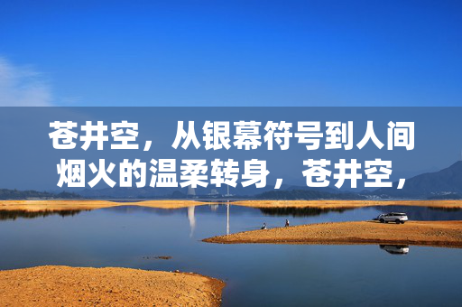 苍井空,从银幕符号到人间烟火的温柔转身,苍井空,从银幕符号到人间烟火的温柔转身 苍井空,从银幕符号到人间烟火的温柔转身,苍井空,从银幕符号到人间烟火的温柔转身