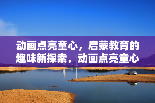 动画点亮童心,启蒙教育的趣味新探索,动画点亮童心,趣味启蒙新探索 动画点亮童心,启蒙教育的趣味新探索,动画点亮童心,趣味启蒙新探索