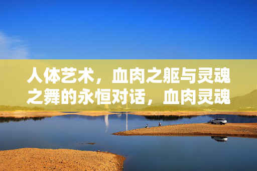 人体艺术,血肉之躯与灵魂之舞的永恒对话,血肉灵魂的永恒之舞 人体艺术,血肉之躯与灵魂之舞的永恒对话,血肉灵魂的永恒之舞