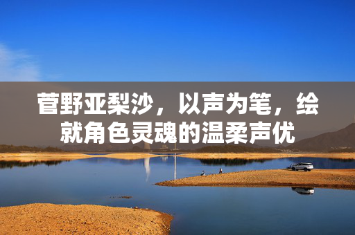 菅野亚梨沙,以声为笔,绘就角色灵魂的温柔声优 菅野亚梨沙,以声为笔,绘就角色灵魂的温柔声优
