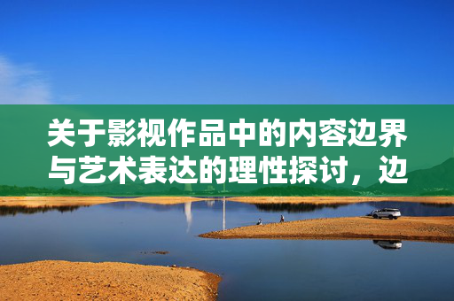 关于影视作品中的内容边界与艺术表达的理性探讨,边界与艺术表达的理性探讨 关于影视作品中的内容边界与艺术表达的理性探讨,边界与艺术表达的理性探讨