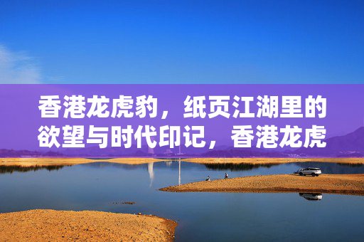 香港龙虎豹,纸页江湖里的欲望与时代印记,香港龙虎豹,纸页江湖的欲望与时代印记 香港龙虎豹,纸页江湖里的欲望与时代印记,香港龙虎豹,纸页江湖的欲望与时代印记