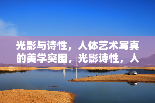 光影与诗性,人体艺术写真的美学突围,光影诗性,人体艺术写真的美学突围 光影与诗性,人体艺术写真的美学突围,光影诗性,人体艺术写真的美学突围