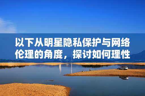 以下从明星隐私保护与网络伦理的角度,探讨如何理性看待名人信息,抵制不良内容,明星隐私保护与网络伦理,理性看待名人信息,抵制不良内容 以下从明星隐私保护与网络伦理的角度,探讨如何理性看待名人信息,抵制不良内容,明星隐私保护与网络伦理,理性看待名人信息,抵制不良内容