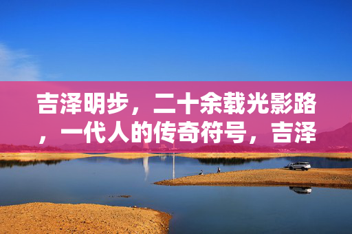 吉泽明步,二十余载光影路,一代人的传奇符号,吉泽明步,二十余载光影路,一代人传奇符号 吉泽明步,二十余载光影路,一代人的传奇符号,吉泽明步,二十余载光影路,一代人传奇符号