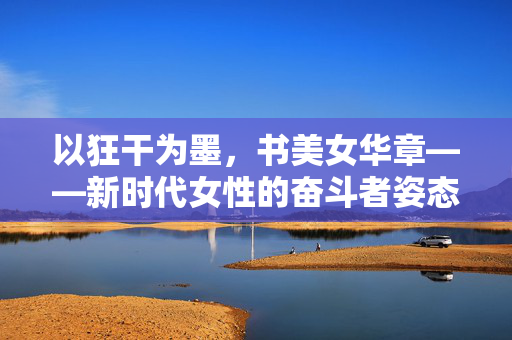 以狂干为墨,书美女华章——新时代女性的奋斗者姿态,狂干为墨书巾帼华章 以狂干为墨,书美女华章——新时代女性的奋斗者姿态,狂干为墨书巾帼华章