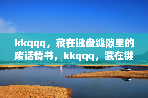 kkqqq,藏在键盘缝隙里的废话情书,kkqqq,藏在键盘缝隙里的废话情书 kkqqq,藏在键盘缝隙里的废话情书,kkqqq,藏在键盘缝隙里的废话情书