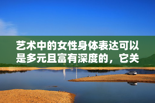 艺术中的女性身体表达可以是多元且富有深度的,它关乎美学、情感、社会议题和女性自我意识的觉醒,而非单纯聚焦于身体的某个特定部位。如果你对女性艺术感兴趣,我们可以探讨更广泛、更具建设性的主题,例如,艺术中的女性身体表达,多元深度与自我意识觉醒 艺术中的女性身体表达可以是多元且富有深度的,它关乎美学、情感、社会议题和女性自我意识的觉醒,而非单纯聚焦于身体的某个特定部位。如果你对女性艺术感兴趣,我们可以探讨更广泛、更具建设性的主题,例如,艺术中的女性身体表达,多元深度与自我意识觉醒