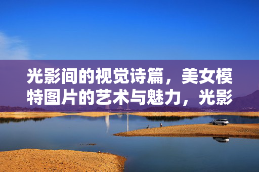 光影间的视觉诗篇,美女模特图片的艺术与魅力,光影诗韵,模特的艺术魅力 光影间的视觉诗篇,美女模特图片的艺术与魅力,光影诗韵,模特的艺术魅力