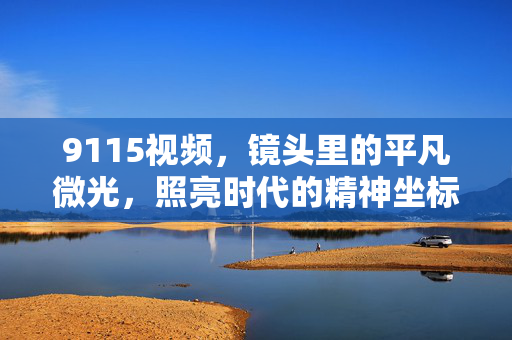 9115视频,镜头里的平凡微光,照亮时代的精神坐标,平凡微光,照亮时代的精神坐标 9115视频,镜头里的平凡微光,照亮时代的精神坐标,平凡微光,照亮时代的精神坐标