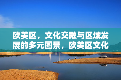 欧美区，文化交融与区域发展的多元图景，欧美区文化交融与区域发展的多元图景