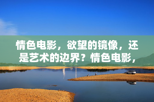 情色电影,欲望的镜像,还是艺术的边界?情色电影,欲望的镜像与艺术的边界 情色电影,欲望的镜像,还是艺术的边界?情色电影,欲望的镜像与艺术的边界