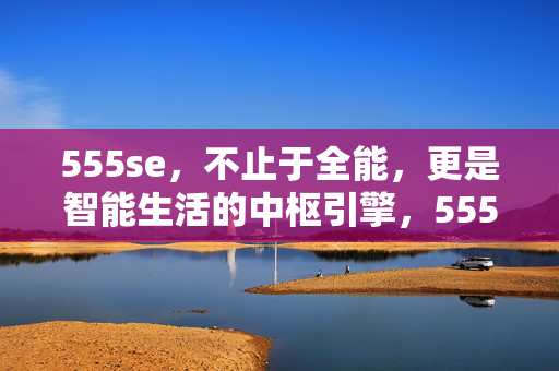 555se,不止于全能,更是智能生活的中枢引擎,555se,全能之上,智能生活中枢引擎 555se,不止于全能,更是智能生活的中枢引擎,555se,全能之上,智能生活中枢引擎